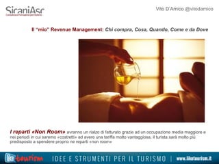 Vito D’Amico @vitodamico
Il “mio” Revenue Management: Chi compra, Cosa, Quando, Come e da Dove
I reparti «Non Room» avranno un rialzo di fatturato grazie ad un occupazione media maggiore e
nei periodi in cui saremo «costretti» ad avere una tariffa molto vantaggiosa, il turista sarà molto più
predisposto a spendere proprio ne reparti «non room»
 