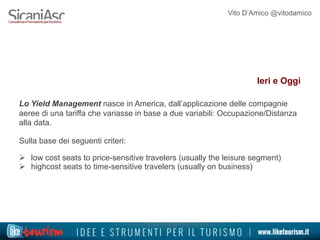 Vito D’Amico @vitodamico
Ieri e Oggi
Lo Yield Management nasce in America, dall’applicazione delle compagnie
aeree di una tariffa che variasse in base a due variabili: Occupazione/Distanza
alla data.
Sulla base dei seguenti criteri:
Ø  low cost seats to price-sensitive travelers (usually the leisure segment)
Ø  highcost seats to time-sensitive travelers (usually on business)
 