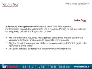 Vito D’Amico @vitodamico
Ieri e Oggi
Il Revenue Management è l’evoluzione dello Yield Management,
implementato soprattutto sull’impatto che il Dynamic Pricing ha sul mercato e le
conseguenze della Brand Reputation on line.
ü  Ma le frontiere del Revenue Management sono molto lontane dalla mera
variazione tariffaria, anche quando applicata correttamente
ü  Oggi si deve iniziare a parlare di Revenue complessivo dell’hotel, grazie allo
«strumento della tariffa»
ü  In Usa si parla già da tempo del Total Revenue Management
 