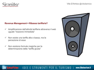 Vito D’Amico @vitodamico
Revenue Management = Ribasso tariffario?
ü  Amplificazione dell’attività tariffaria attraverso il web
uguale “reazione immediata”
ü  Non esiste una tariffa alta o bassa, ma la
percezione di essa
ü  Non esistono formule magiche per la
determinazione della “tariffa giusta”
 