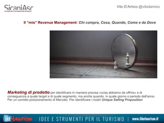 Vito D’Amico @vitodamico
Il “mio” Revenue Management: Chi compra, Cosa, Quando, Come e da Dove
Marketing di prodotto per identificare in maniera precisa «cosa abbiamo da offrire» e di
conseguenza a quale target e di quale segmento, ma anche quando, in quale giorno o periodo dell’anno.
Per un corretto posizionamento di Mercato. Per identificare i nostri Unique Selling Proposition
 