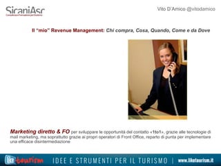 Vito D’Amico @vitodamico
Il “mio” Revenue Management: Chi compra, Cosa, Quando, Come e da Dove
Marketing diretto & FO per sviluppare le opportunità del contatto «1to1», grazie alle tecnologie di
mail marketing, ma soprattutto grazie ai propri operatori di Front Office, reparto di punta per implementare
una efficace disintermediazione
 