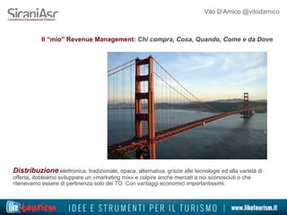 Vito D’Amico @vitodamico
Il “mio” Revenue Management: Chi compra, Cosa, Quando, Come e da Dove
Distribuzione elettronica, tradizionale, opaca, alternativa, grazie alle tecnologie ed alla varietà di
offerta, dobbiamo sviluppare un «marketing mix» e colpire anche mercati a noi sconosciuti o che
ritenevamo essere di pertinenza solo dei TO. Con vantaggi economici importantissimi.
 
