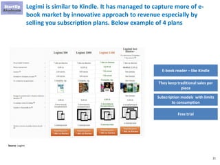 21
Legimi is similar to Kindle. It has managed to capture more of e-
book market by innovative approach to revenue especia...