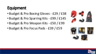 Equipment
• Budget & Pro Boxing Gloves - £29 / £38
• Budget & Pro Sparring Kits - £99 / £145
• Budget & Pro Weapon Kits - ...