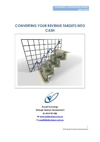 CONVERTING YOUR REVENUE TARGETS
INTO CASH
1
© Strategic Business Development
CONVERTING YOUR REVENUE TARGETS INTO
CASH
Russell Cummings
Strategic Business Development
M: 0414 929 585
W: www.sbdbusiness.com.au
E: russell@sbdbusiness.com.au
 
