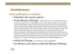 Contributeurs
Cette publication a mobilisé :
• Estimation des revenus caprins :
• Inosys Réseaux d’élevage : Philippe Allaix (CA 42), Jean-Claude Baup (CA 32),
Anne Laure Lemaitre (CA 17), Aurélie Blachon (CA 31), Coline Bossis (CA 86), Françoise Bouillon
(CA 48) , Michèle Bulot-Langlois (CA 84), Pascale Clerc (CA 06), Henriette Coursange (Syndicat
caprin des Hautes Alpes), Camille Delcoustal (CA 47), Valérie Dufourg (CA 46), Jean-Pierre Dugat
(CA 33), Jennifer Baudron (CA 41), Pauline Gauthier (CA 16), Anne Eyme-Gundlach (CA 26), Josine
Giraud (CA 04), Anaïs Hubert (CA 18), Karine Lazard (CA 18), Agnès Liard (CA 69), Vincent
Lictevout (Touraine Conseil Elevage), Jean-Bernard Mis (CA 81), Alessio Moro (ADICE), Jean-Luc
Nigoul (CA 71), Séverine Pastorelli (CA 83), Florence Piedhault (CA 36), Bernard Poupin (Seenovia),
Aurore Raynal (Syndicat de contrôle de performances 30-34), Angélique Roué (CA 79), Audrey
Seigner (CA 13), Virginie Tardif (Seenovia), Amélie Villette (CA 24), Michel Weber (CA12).
• Institut de l’Elevage : Laura ETIENNE, Christine GUINAMARD
• Les éleveurs suivis dans le cadre des Réseaux d’élevage.
Le revenu des exploitations caprins - 2020 28
 