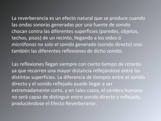 La reverberancia es un efecto natural que se produce cuando las ondas sonoras generadas por una fuente de sonido chocan contra las diferentes superficies (paredes, objetos, techos, pisos) de un recinto, llegando a los oídos ó micrófonos no solo el sonido generado (sonido directo) sino también las diferentes reflexiones de dicho sonido. Las reflexiones llegan siempre con cierto tiempo de retardo ya que recorren una mayor distancia reflejándose entre las distintas superficies. La diferencia de tiempos entre el sonido directo y el sonido reflejado puede llegar a ser extremadamente corto, y en tales casos, el cerebro humano no será capaz de distinguir entre sonido directo y reflejado, produciéndose el Efecto Reverberante.