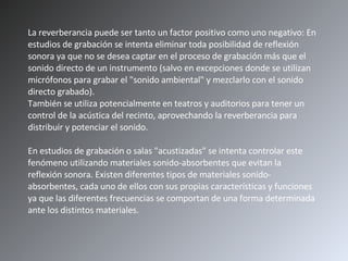 La reverberancia puede ser tanto un factor positivo como uno negativo: En estudios de grabación se intenta eliminar toda posibilidad de reflexión sonora ya que no se desea captar en el proceso de grabación más que el sonido directo de un instrumento (salvo en excepciones donde se utilizan micrófonos para grabar el "sonido ambiental" y mezclarlo con el sonido directo grabado). También se utiliza potencialmente en teatros y auditorios para tener un control de la acústica del recinto, aprovechando la reverberancia para distribuir y potenciar el sonido. En estudios de grabación o salas "acustizadas" se intenta controlar este fenómeno utilizando materiales sonido-absorbentes que evitan la reflexión sonora. Existen diferentes tipos de materiales sonido-absorbentes, cada uno de ellos con sus propias características y funciones ya que las diferentes frecuencias se comportan de una forma determinada ante los distintos materiales.