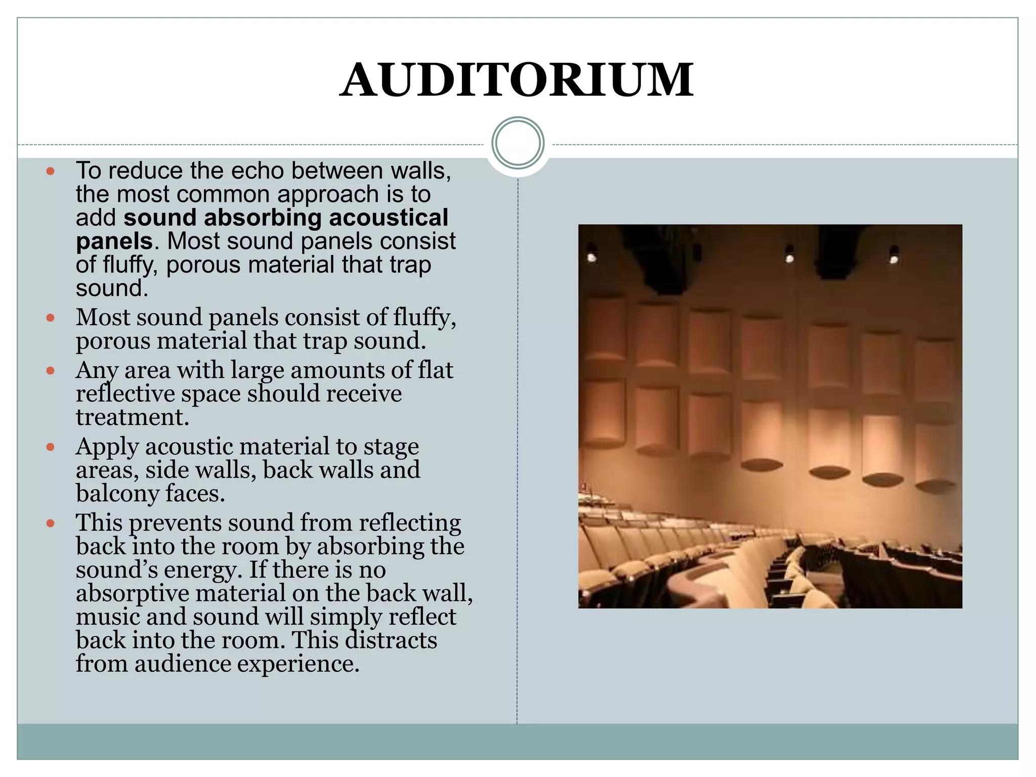 AUDITORIUM
 To reduce the echo between walls,
the most common approach is to
add sound absorbing acoustical
panels. Most sound panels consist
of fluffy, porous material that trap
sound.
 Most sound panels consist of fluffy,
porous material that trap sound.
 Any area with large amounts of flat
reflective space should receive
treatment.
 Apply acoustic material to stage
areas, side walls, back walls and
balcony faces.
 This prevents sound from reflecting
back into the room by absorbing the
sound’s energy. If there is no
absorptive material on the back wall,
music and sound will simply reflect
back into the room. This distracts
from audience experience.
 