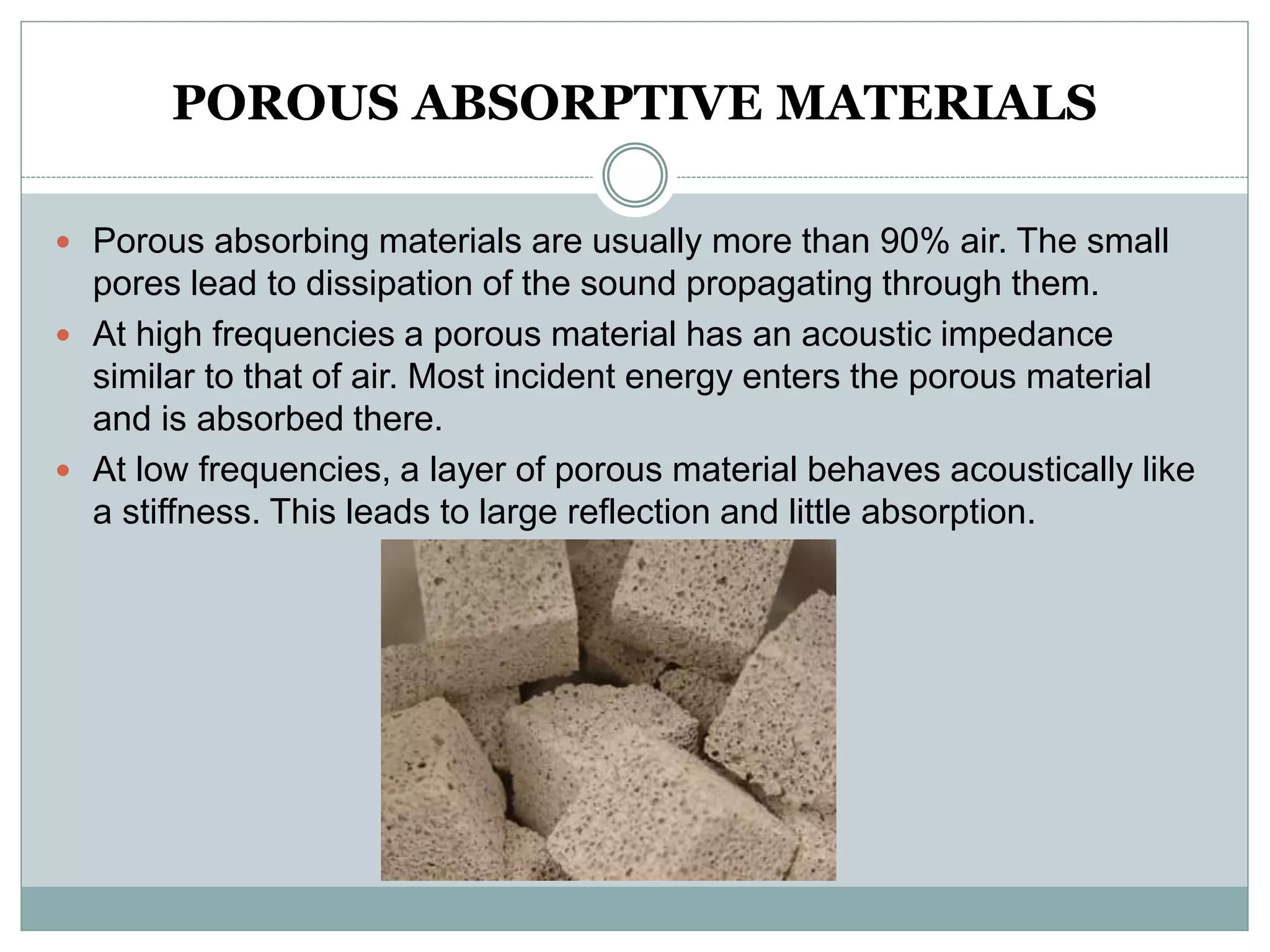 POROUS ABSORPTIVE MATERIALS
 Porous absorbing materials are usually more than 90% air. The small
pores lead to dissipation of the sound propagating through them.
 At high frequencies a porous material has an acoustic impedance
similar to that of air. Most incident energy enters the porous material
and is absorbed there.
 At low frequencies, a layer of porous material behaves acoustically like
a stiffness. This leads to large reflection and little absorption.
 