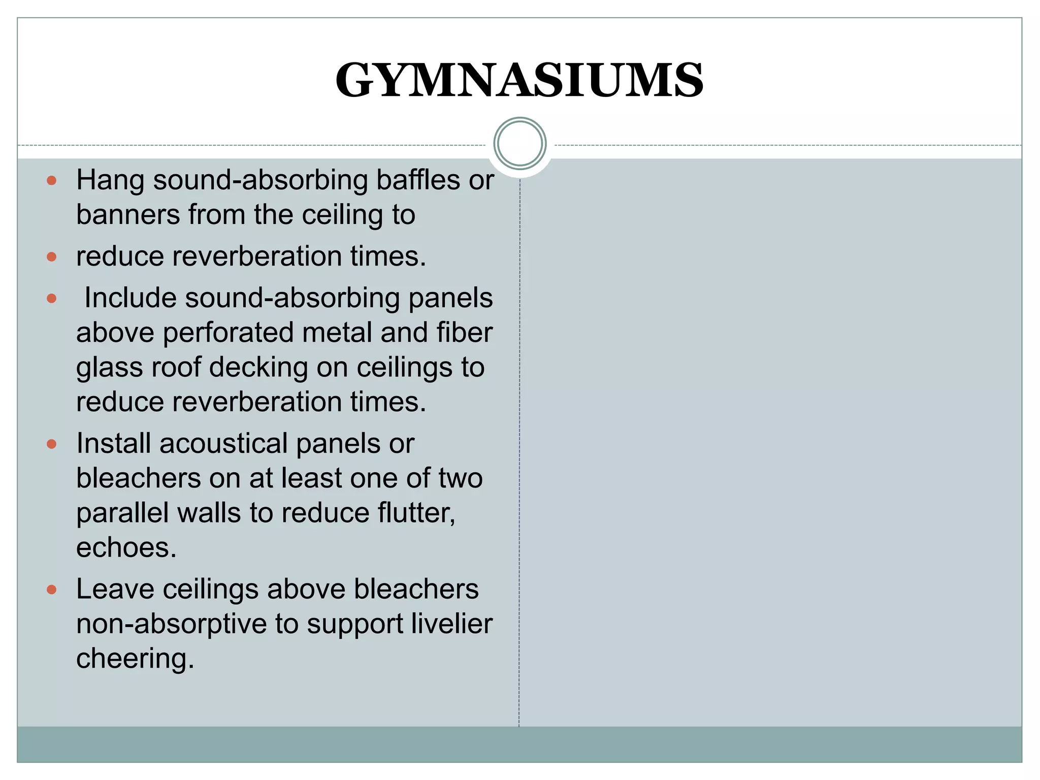 GYMNASIUMS
 Hang sound-absorbing baffles or
banners from the ceiling to
 reduce reverberation times.
 Include sound-absorbing panels
above perforated metal and fiber
glass roof decking on ceilings to
reduce reverberation times.
 Install acoustical panels or
bleachers on at least one of two
parallel walls to reduce flutter,
echoes.
 Leave ceilings above bleachers
non-absorptive to support livelier
cheering.
 