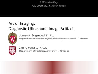 Art of Imaging:
Diagnostic Ultrasound Image Artifacts
James A. Zagzebski, Ph.D.,
Department of Medical Physics, University of Wisconsin – Madison
Zheng Feng Lu, Ph.D.,
Department of Radiology, University of Chicago
AAPM Meeting
July 20-24, 2014, Austin Texas
 