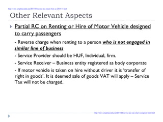 Other Relevant Aspects
Partial RC on Renting or Hire of Motor Vehicle designed
to carry passengers
- Reverse charge when renting to a person who is not engaged in
similar line of business
- Service Provider should be HUF, Individual, firm.
- Service Receiver – Business entity registered as body corporate
- If motor vehicle is taken on hire without driver it is ‘transfer of
right in goods’. It is deemed sale of goods VAT will apply – Service
Tax will not be charged.
http://www.simpletaxindia.net/2013/05/income-tax-return-form-ay-2013-14.html
http://www.simpletaxindia.net/2013/04/service-tax-rate-chart-exemption-limit.html
 