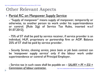 Other Relevant Aspects
Partial RC on Manpower Supply Service
- “Supply of manpower” means supply of manpower, temporarily or
otherwise, to another person to work under his superintendence
or control. [Rule 2(g) of Service Tax Rules, inserted w.e.f
01.07.2012].
- 75% of ST shall be paid by service receiver, if service provider is an
individual, HUF, proprietary or partnership firm or AOP. Balance
25% of ST shall be paid by service provider.
- Security Service, cleaning service, piece basis or job basis contract can
be ‘manpower supply service’ only if the labour work under
superintendence or control of Principal Employer.
- Service tax in such cases shall be payable on – SALARY + PF + ESI +
Commission of labour contractor.
http://www.simpletaxindia.net/2013/05/income-tax-return-form-ay-2013-14.html
http://www.simpletaxindia.net/2013/04/service-tax-rate-chart-exemption-limit.html
 