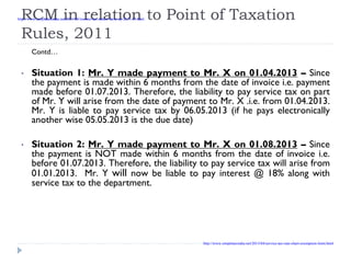 RCM in relation to Point of Taxation
Rules, 2011
Contd…
• Situation 1: Mr. Y made payment to Mr. X on 01.04.2013 – Since
the payment is made within 6 months from the date of invoice i.e. payment
made before 01.07.2013. Therefore, the liability to pay service tax on part
of Mr. Y will arise from the date of payment to Mr. X .i.e. from 01.04.2013.
Mr. Y is liable to pay service tax by 06.05.2013 (if he pays electronically
another wise 05.05.2013 is the due date)
• Situation 2: Mr. Y made payment to Mr. X on 01.08.2013 – Since
the payment is NOT made within 6 months from the date of invoice i.e.
before 01.07.2013. Therefore, the liability to pay service tax will arise from
01.01.2013. Mr. Y will now be liable to pay interest @ 18% along with
service tax to the department.
http://www.simpletaxindia.net/2013/05/income-tax-return-form-ay-2013-14.html
http://www.simpletaxindia.net/2013/04/service-tax-rate-chart-exemption-limit.html
 