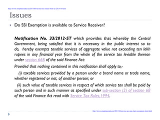 Issues
Do SSI Exemption is available to Service Receiver?
Notification No. 33/2012-ST which provides that whereby the Central
Government, being satisfied that it is necessary in the public interest so to
do, hereby exempts taxable services of aggregate value not exceeding ten lakh
rupees in any financial year from the whole of the service tax leviable thereon
under section 66B of the said Finance Act:
Provided that nothing contained in this notification shall apply to,-
(i) taxable services provided by a person under a brand name or trade name,
whether registered or not, of another person; or
(ii) such value of taxable services in respect of which service tax shall be paid by
such person and in such manner as specified under sub-section (2) of section 68
of the said Finance Act read with Service Tax Rules,1994.
http://www.simpletaxindia.net/2013/05/income-tax-return-form-ay-2013-14.html
http://www.simpletaxindia.net/2013/04/service-tax-rate-chart-exemption-limit.html
 