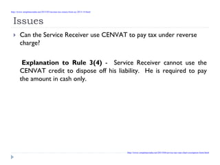 Issues
Can the Service Receiver use CENVAT to pay tax under reverse
charge?
Explanation to Rule 3(4) - Service Receiver cannot use the
CENVAT credit to dispose off his liability. He is required to pay
the amount in cash only.
http://www.simpletaxindia.net/2013/05/income-tax-return-form-ay-2013-14.html
http://www.simpletaxindia.net/2013/04/service-tax-rate-chart-exemption-limit.html
 