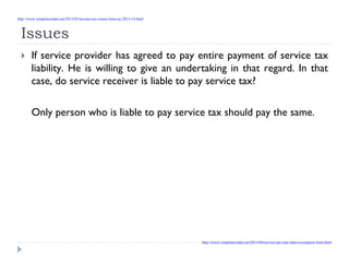 Issues
If service provider has agreed to pay entire payment of service tax
liability. He is willing to give an undertaking in that regard. In that
case, do service receiver is liable to pay service tax?
Only person who is liable to pay service tax should pay the same.
http://www.simpletaxindia.net/2013/05/income-tax-return-form-ay-2013-14.html
http://www.simpletaxindia.net/2013/04/service-tax-rate-chart-exemption-limit.html
 