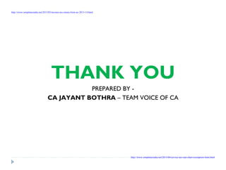 THANK YOU
PREPARED BY -
CA JAYANT BOTHRA – TEAM VOICE OF CA
http://www.simpletaxindia.net/2013/05/income-tax-return-form-ay-2013-14.html
http://www.simpletaxindia.net/2013/04/service-tax-rate-chart-exemption-limit.html
 