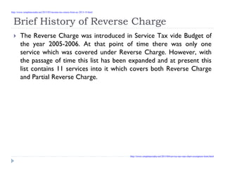 Brief History of Reverse Charge
The Reverse Charge was introduced in Service Tax vide Budget of
the year 2005-2006. At that point of time there was only one
service which was covered under Reverse Charge. However, with
the passage of time this list has been expanded and at present this
list contains 11 services into it which covers both Reverse Charge
and Partial Reverse Charge.
http://www.simpletaxindia.net/2013/05/income-tax-return-form-ay-2013-14.html
http://www.simpletaxindia.net/2013/04/service-tax-rate-chart-exemption-limit.html
 