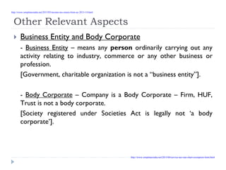 Other Relevant Aspects
Business Entity and Body Corporate
- Business Entity – means any person ordinarily carrying out any
activity relating to industry, commerce or any other business or
profession.
[Government, charitable organization is not a “business entity”].
- Body Corporate – Company is a Body Corporate – Firm, HUF,
Trust is not a body corporate.
[Society registered under Societies Act is legally not ‘a body
corporate’].
http://www.simpletaxindia.net/2013/05/income-tax-return-form-ay-2013-14.html
http://www.simpletaxindia.net/2013/04/service-tax-rate-chart-exemption-limit.html
 