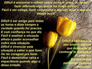 Difícil é encontrar e refletir sobre os seus erros, ou tentar fazer diferente algo que já fez muito errado. Fácil é ser colega, fazer companhia a alguém, dizer o que ele deseja ouvir. Difícil é ser amigo para todas as horas e dizer sempre a verdade quando for preciso. E com confiança no que diz. Fácil é analisar a situação alheia e poder aconselhar sobre esta situação. Difícil é vivenciar esta situação e saber o que fazer. Ou ter coragem pra fazer. Fácil é demonstrar raiva e impaciência quando algo o deixa irritado. Difícil é expressar o seu amor a alguém que realmente te conhece, te respeita e te entende. E é assim que perdemos pessoas especiais. 