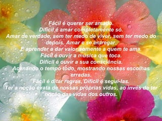 Fácil é querer ser amado. Difícil é amar completamente só. Amar de verdade, sem ter medo de viver, sem ter medo do depois. Amar e se entregar. E aprender a dar valor somente a quem te ama. Fácil é ouvir a música que toca. Difícil é ouvir a sua consciência. Acenando o tempo todo, mostrando nossas escolhas erradas. Fácil é ditar regras. Difícil é seguí-las. Ter a noção exata de nossas próprias vidas, ao invés de ter noção das vidas dos outros. 