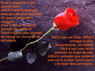 Fácil é perguntar o que deseja saber. Difícil é estar preparado para escutar esta resposta. Ou querer entender a resposta. Fácil é chorar ou sorrir quando der vontade. Difícil é sorrir com vontade de chorar ou chorar de rir, de alegria. Fácil é dar um beijo. Difícil é entregar a alma. Sinceramente, por inteiro. Fácil é sair com várias pessoas ao longo da vida. Difícil é entender que somente uma vai te aceitar como você é e te fazer feliz por inteiro . 