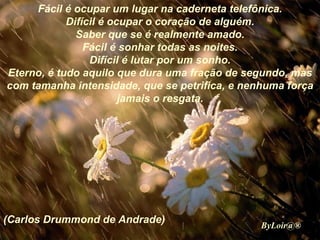 Fácil é ocupar um lugar na caderneta telefônica. Difícil é ocupar o coração de alguém. Saber que se é realmente amado. Fácil é sonhar todas as noites. Difícil é lutar por um sonho. Eterno, é tudo aquilo que dura uma fração de segundo, mas com tamanha intensidade, que se petrifica, e nenhuma força jamais o resgata. (Carlos Drummond de Andrade) ByLoir@® 
