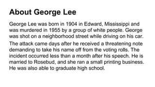 About George Lee
George Lee was born in 1904 in Edward, Mississippi and
was murdered in 1955 by a group of white people. George
was shot on a neighborhood street while driving on his car.
The attack came days after he received a threatening note
demanding to take his name off from the voting rolls. The
incident occurred less than a month after his speech. He is
married to Rosebud, and she ran a small printing business.
He was also able to graduate high school.
 