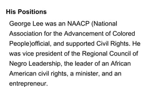 George Lee was an NAACP (National
Association for the Advancement of Colored
People)official, and supported Civil Rights. He
was vice president of the Regional Council of
Negro Leadership, the leader of an African
American civil rights, a minister, and an
entrepreneur.
His Positions
 