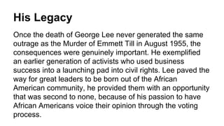 His Legacy
Once the death of George Lee never generated the same
outrage as the Murder of Emmett Till in August 1955, the
consequences were genuinely important. He exemplified
an earlier generation of activists who used business
success into a launching pad into civil rights. Lee paved the
way for great leaders to be born out of the African
American community, he provided them with an opportunity
that was second to none, because of his passion to have
African Americans voice their opinion through the voting
process.
 