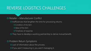REVERSE LOGISTICS CHALLENGES
 Retailer – Manufacturer Conflict
 Inefficiencies that lengthen the time for processing returns:
Condition of the item
Value of the item
Timeliness of response
 They have to develop a working partnership to derive mutual benefit.
 Problem Return Symptoms
 Lack of information about the process.
 If you aren’t measuring it, you aren’t managing it.
 