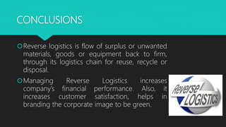 CONCLUSIONS
Reverse logistics is flow of surplus or unwanted
materials, goods or equipment back to firm,
through its logistics chain for reuse, recycle or
disposal.
Managing Reverse Logistics increases
company’s financial performance. Also, it
increases customer satisfaction, helps in
branding the corporate image to be green.
 