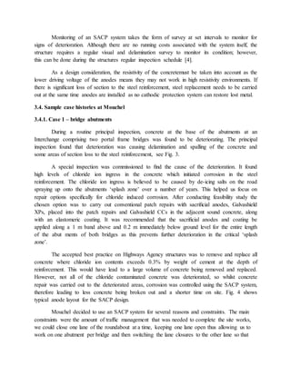 Monitoring of an SACP system takes the form of survey at set intervals to monitor for
signs of deterioration. Although there are no running costs associated with the system itself, the
structure requires a regular visual and delamination survey to monitor its condition; however,
this can be done during the structures regular inspection schedule [4].
As a design consideration, the resistivity of the concretemust be taken into account as the
lower driving voltage of the anodes means they may not work in high resistivity environments. If
there is signiﬁcant loss of section to the steel reinforcement, steel replacement needs to be carried
out at the same time anodes are installed as no cathodic protection system can restore lost metal.
3.4. Sample case histories at Mouchel
3.4.1. Case 1 – bridge abutments
During a routine principal inspection, concrete at the base of the abutments at an
Interchange comprising two portal frame bridges was found to be deteriorating. The principal
inspection found that deterioration was causing delamination and spalling of the concrete and
some areas of section loss to the steel reinforcement, see Fig. 3.
A special inspection was commissioned to ﬁnd the cause of the deterioration. It found
high levels of chloride ion ingress in the concrete which initiated corrosion in the steel
reinforcement. The chloride ion ingress is believed to be caused by de-icing salts on the road
spraying up onto the abutments ‘splash zone’ over a number of years. This helped us focus on
repair options speciﬁcally for chloride induced corrosion. After conducting feasibility study the
chosen option was to carry out conventional patch repairs with sacriﬁcial anodes, Galvashield
XPs, placed into the patch repairs and Galvashield CCs in the adjacent sound concrete, along
with an elastomeric coating. It was recommended that the sacriﬁcial anodes and coating be
applied along a 1 m band above and 0.2 m immediately below ground level for the entire length
of the abut ments of both bridges as this prevents further deterioration in the critical ‘splash
zone’.
The accepted best practice on Highways Agency structures was to remove and replace all
concrete where chloride ion contents exceeds 0.3% by weight of cement at the depth of
reinforcement. This would have lead to a large volume of concrete being removed and replaced.
However, not all of the chloride contaminated concrete was deteriorated, so whilst concrete
repair was carried out to the deteriorated areas, corrosion was controlled using the SACP system,
therefore leading to less concrete being broken out and a shorter time on site. Fig. 4 shows
typical anode layout for the SACP design.
Mouchel decided to use an SACP system for several reasons and constraints. The main
constraints were the amount of trafﬁc management that was needed to complete the site works,
we could close one lane of the roundabout at a time, keeping one lane open thus allowing us to
work on one abutment per bridge and then switching the lane closures to the other lane so that
 