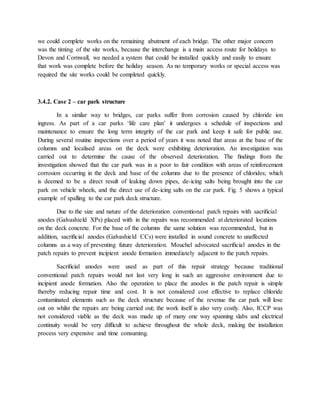we could complete works on the remaining abutment of each bridge. The other major concern
was the timing of the site works, because the interchange is a main access route for holidays to
Devon and Cornwall, we needed a system that could be installed quickly and easily to ensure
that work was complete before the holiday season. As no temporary works or special access was
required the site works could be completed quickly.
3.4.2. Case 2 – car park structure
In a similar way to bridges, car parks suffer from corrosion caused by chloride ion
ingress. As part of a car parks ‘life care plan’ it undergoes a schedule of inspections and
maintenance to ensure the long term integrity of the car park and keep it safe for public use.
During several routine inspections over a period of years it was noted that areas at the base of the
columns and localised areas on the deck were exhibiting deterioration. An investigation was
carried out to determine the cause of the observed deterioration. The ﬁndings from the
investigation showed that the car park was in a poor to fair condition with areas of reinforcement
corrosion occurring in the deck and base of the columns due to the presence of chlorides; which
is deemed to be a direct result of leaking down pipes, de-icing salts being brought into the car
park on vehicle wheels, and the direct use of de-icing salts on the car park. Fig. 5 shows a typical
example of spalling to the car park deck structure.
Due to the size and nature of the deterioration conventional patch repairs with sacriﬁcial
anodes (Galvashield XPs) placed with in the repairs was recommended at deteriorated locations
on the deck concrete. For the base of the columns the same solution was recommended, but in
addition, sacriﬁcial anodes (Galvashield CCs) were installed in sound concrete to unaffected
columns as a way of preventing future deterioration. Mouchel advocated sacriﬁcial anodes in the
patch repairs to prevent incipient anode formation immediately adjacent to the patch repairs.
Sacriﬁcial anodes were used as part of this repair strategy because traditional
conventional patch repairs would not last very long in such an aggressive environment due to
incipient anode formation. Also the operation to place the anodes in the patch repair is simple
thereby reducing repair time and cost. It is not considered cost effective to replace chloride
contaminated elements such as the deck structure because of the revenue the car park will lose
out on whilst the repairs are being carried out; the work itself is also very costly. Also, ICCP was
not considered viable as the deck was made up of many one way spanning slabs and electrical
continuity would be very difﬁcult to achieve throughout the whole deck, making the installation
process very expensive and time consuming.
 