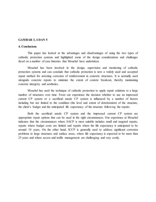 GAMBAR 3, 4 DAN 5
4. Conclusions
This paper has looked at the advantages and disadvantages of using the two types of
cathodic protection systems and highlighted some of the design considerations and challenges
faced on a number of case histories that Mouchel have undertaken.
Mouchel has been involved in the design, supervision and monitoring of cathodic
protection systems and can conclude that cathodic protection is now a widely used and accepted
repair method for arresting corrosion of reinforcement in concrete structures. It is normally used
alongside concrete repairs to minimize the extent of conrete breakout, thereby maintaining
concrete intergrity and aesthetics.
Mouchel has used the technique of cathodic protection to apply repair solutions to a large
number of structures over time. From our experience the decision whether to use an impressed
current CP system or a sacriﬁcial anode CP system is inﬂuenced by a number of factors
including but not limited to the condition (the level and extent of deterioration) of the structure,
the client’s budget and the anticipated life expectancy of the structure following the repairs.
Both the sacriﬁcial anode CP system and the impressed current CP system are
appropriate repair options that can be used in the right circumstances. Our experience at Mouchel
indicates that the circumstances where SACP is most suitable includes small and targeted repairs,
repairs where budget costs are limited and repairs where the life expectancy is anticipated to be
around 10 years. On the other hand, ICCP is generally used to address signiﬁcant corrosion
problems to large structures and surface areas, where life expectancy is expected to be more than
25 years and where access and trafﬁc management are challenging and very costly.
 
