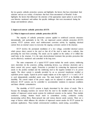 the two generic cathodic protection systems and highlights the factors that have determined their
selection and use on a variety of structures that have been encountered at Mouchel. It also
highlights the factors that inﬂuenced the selection of the appropriate repair option in each of the
case histories mentioned and outlines the speciﬁc challenges that were encountered during the
design and installation phases.
2. Impressed current cathodic protection (ICCP)
2.1. What is impressed current cathodic protection (ICCP)
The majority of cathodic protection systems applied to reinforced concrete structures
internationally, and particularly in the UK, are impressed current cathodic protection (ICCP)
systems. ICCP systems arrest steel reinforcement corrosion activity by supplying electrical
current from an external source to overcome the ongoing corrosion current in the structure.
ICCP involves the permanent installation of a low voltage, controlled electrical system
which passes direct current to the steel so that all of the steel is made into a cathode, thus
preventing the steel from corroding. The anode can be applied on the surface of or drilled into
small holes in the structure. It is the main electrochemical treatment that provides protection that
can be effectively monitored and controlled in the long term.
The main components of a typical ICCP system include the anode system, reinforcing
steel, electrolyte (in the concrete), cabling, monitoring devices, e.g. reference electrodes and a
direct current (dc) power supply. Protection is provided by connecting the impressed current
anode to the positive terminal and the reinforcing steel to the negative terminal of a dc power
supply. The direct current is normally provided by an ac powered transformer rectiﬁed or
equivalent power supply. Typical dc power supply outputs are in the region of 1–5 A and 2–24 V
to each independently controlled anode zone. The main beneﬁt of ICCP is its ﬂexibility and
durability. The current output of the power supply can be adjusted to optimise the protection
delivered. ICCP systems can be controlled to accommodate variations in exposure conditions
and future chloride contamination.
The durability of ICCP systems is largely determined by the choice of anode. This is
because the damaging reactions are moved from the steel to the installed anode. There are a
number of impressed current anode systems for reinforced concrete on the market. These include
conductive coatings, titanium based mesh in cementitious overlay, conductive overlay
incorporating carbon ﬁbres, ﬂame-sprayed zinc and various discrete anode systems. There are a
range of factors which inﬂuence the selection of impressed current anodes for ICCP systems for
particular applications. These include environmental conditions, anode zoning, accessibility,
 
