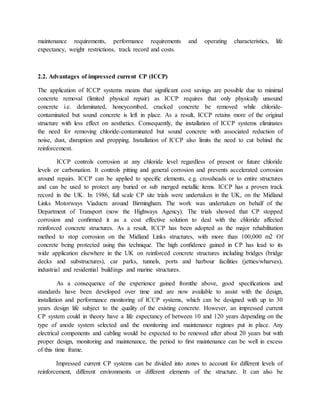 maintenance requirements, performance requirements and operating characteristics, life
expectancy, weight restrictions, track record and costs.
2.2. Advantages of impressed current CP (ICCP)
The application of ICCP systems means that signiﬁcant cost savings are possible due to minimal
concrete removal (limited physical repair) as ICCP requires that only physically unsound
concrete i.e. delaminated, honeycombed, cracked concrete be removed while chloride-
contaminated but sound concrete is left in place. As a result, ICCP retains more of the original
structure with less effect on aesthetics. Consequently, the installation of ICCP systems eliminates
the need for removing chloride-contaminated but sound concrete with associated reduction of
noise, dust, disruption and propping. Installation of ICCP also limits the need to cut behind the
reinforcement.
ICCP controls corrosion at any chloride level regardless of present or future chloride
levels or carbonation. It controls pitting and general corrosion and prevents accelerated corrosion
around repairs. ICCP can be applied to speciﬁc elements, e.g. crossheads or to entire structures
and can be used to protect any buried or sub merged metallic items. ICCP has a proven track
record in the UK. In 1986, full scale CP site trials were undertaken in the UK, on the Midland
Links Motorways Viaducts around Birmingham. The work was undertaken on behalf of the
Department of Transport (now the Highways Agency). The trials showed that CP stopped
corrosion and conﬁrmed it as a cost effective solution to deal with the chloride affected
reinforced concrete structures. As a result, ICCP has been adopted as the major rehabilitation
method to stop corrosion on the Midland Links structures, with more than 100,000 m2 Of
concrete being protected using this technique. The high conﬁdence gained in CP has lead to its
wide application elsewhere in the UK on reinforced concrete structures including bridges (bridge
decks and substructures), car parks, tunnels, ports and harbour facilities (jetties/wharves),
industrial and residential buildings and marine structures.
As a consequence of the experience gained fromthe above, good speciﬁcations and
standards have been developed over time and are now available to assist with the design,
installation and performance monitoring of ICCP systems, which can be designed with up to 30
years design life subject to the quality of the existing concrete. However, an impressed current
CP system could in theory have a life expectancy of between 10 and 120 years depending on the
type of anode system selected and the monitoring and maintenance regimes put in place. Any
electrical components and cabling would be expected to be renewed after about 20 years but with
proper design, monitoring and maintenance, the period to ﬁrst maintenance can be well in excess
of this time frame.
Impressed current CP systems can be divided into zones to account for different levels of
reinforcement, different environments or different elements of the structure. It can also be
 