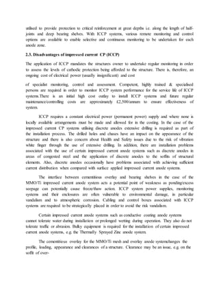 utilised to provide protection to critical reinforcement at great depths i.e. along the length of half-
joints and deep bearing shelves. With ICCP systems, various remote monitoring and control
options are available to enable selective and continuous monitoring to be undertaken for each
anode zone.
2.3. Disadvantages of impressed current CP (ICCP)
The application of ICCP mandates the structures owner to undertake regular monitoring in order
to assess the levels of cathodic protection being afforded to the structure. There is, therefore, an
ongoing cost of electrical power (usually insigniﬁcant) and cost
of specialist monitoring, control and assessment. Competent, highly trained & specialised
persons are required in order to monitor ICCP system performance for the service life of ICCP
systems.There is an initial high cost outlay to install ICCP systems and future regular
maintenance/controlling costs are approximately £2,500/annum to ensure effectiveness of
system.
ICCP requires a constant electrical power (permanent power) supply and where none is
locally available arrangements must be made and allowed for in the costing. In the case of the
impressed current CP systems utilising discrete anodes extensive drilling is required as part of
the installation process. The drilled holes and chases have an impact on the appearance of the
structure and there is also concern about Health and Safety issues due to the risk of vibration
white ﬁnger through the use of extensive drilling. In addition, there are installation problems
associated with the use of certain impressed current anode systems such as discrete anodes in
areas of congested steel and the application of discrete anodes to the sofﬁts of structural
elements. Also, discrete anodes occasionally have problems associated with achieving sufﬁcient
current distribution when compared with surface applied impressed current anode systems.
The interface between cementitious overlay and bearing shelves in the case of the
MMO/Ti impressed current anode system acts a potential point of weakness as ponding/excess
seepage can potentially cause freeze/thaw action. ICCP system power supplies, monitoring
systems and their enclosures are often vulnerable to environmental damage, in particular
vandalism and to atmospheric corrosion. Cabling and control boxes associated with ICCP
systems are required to be strategically placed in order to avoid the risk vandalism.
Certain impressed current anode systems such as conductive coating anode systems
cannot tolerate water during installation or prolonged wetting during operation. They also do not
tolerate trafﬁc or abrasion. Bulky equipment is required for the installation of certain impressed
current anode systems, e.g. the Thermally Sprayed Zinc anode system.
The cementitious overlay for the MMO/Ti mesh and overlay anode systemchanges the
proﬁle, loading, appearance and clearances of a structure. Clearance may be an issue, e.g. on the
sofﬁt of over-
 