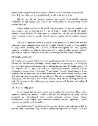 bridges, around bridge bearings or in car parks. When an ‘as shot’ appearance is unacceptable
then a ﬂash coat would need to be applied in order to achieve the desired ﬁnish.
Due to the risk of hydrogen evolution and possible occurrenceMof hydrogen
embrittlement on high strength steels ICCP is not routinely applied to any prestressing or post
tensioned elements
without speciﬁc consideration for suitable safeguard criteria. Provided the tendons are in
good condition with no corrosion then the use of ICCP is usually considered with suitable
safeguard criteria involving the minimisation of overprotection and the use of appropriately
placed monitoring probes at carefully selected locations, together with appropriately screened
cables.
The use of impressed current CP systems in the presence of Network Rail lines and
equipment or other electrical systems needs to be strictly controlled in order to prevent incidents
of stray current interfering with associated overhead line/equipment and track signalling
equipment. In addition, any isolated reinforcement steel or adjacent surface mounted steelwork
must be made continuous with the ICCP system in order to prevent stray current corrosion.
2.4. Sample case histories
2.4 Mouchel were commissioned to carry out a special inspection of a 68 span, pre-stressed, pre-
tensioned concrete beam and slab bridge carrying a single lane carriageway in a tidal estuary that
was experiencing concrete deterioration due to reinforcement corrosion. The bridge comprises of
two abutments and 67 piers, with each pier comprising of transverse reinforced concrete
crossheads or capping beams with inverted ‘T’ construction. From the special inspection, it was
concluded that the major cause of concrete deterioration was chloride induced corrosion of the
steel within the piers, in particular the inter-tidal zone. This was a consequence of deicing salts
being sprayed onto the road in poor weather conditions, along with the salt spray from the sea
itself. The corrosion of the reinforcement had caused cracking and disruption and spalling of
concrete cover.
2.4.1. Case 1 – bridge piers
It was deemed that the most practical way to address the corrosion problems without
signiﬁcantly altering the geometry, aesthetics and structural integrity of the bridge was to
incorporate an electrochemical repair solution alongside concrete repairs. Various
electrochemical repair options were considered including concrete replacement, chloride
extraction and cathodic protection and the
impressed current CP was chosen as the most cost effective repair option that is likely to
meet the client’s requirements which includes a minimum life expectancy of 30 years. The ICCP
 