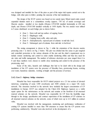 was designed and installed for four of the piers as part of the major trial repairs carried out to the
bridge, with other piers to follow pending the outcome of the trial installations.
The design of the ICCP system was based on two anode types Mixed metal oxide coated
expanded titanium mesh in a cementitious overlay (approx. 730 m2 of anode coverage) and
Discrete anodes installed at two depths (Ebonex CP10/300 installed horizontally at 450 mm
depth, and Ebonex CP10/1300 installed vertically at 1450 depth). The two anodes were utilised
in 5 zones distributed on each bridge pier as shown below:
 Zone 1 – Stem wall and top surface of capping beam.
 Zone 2 – Diaphragm walls.
 Zone 3 – Capping beam sofﬁt, sides and ends.
 Zone 4 – Atmospherically exposed part of columns to mid-tide level.
 Zone 5 – Submerged part of columns from mid-tide to bed level.
The zoning arrangement is shown in Fig. 1 while the orientation of the discrete anodes
protecting zone 1 is shows on Fig. 2 below. The pier was divided into ﬁve zones to give targeted
and controlled protection to the various elements of the pier and the client’s requirement was to
include remote monitoring and control in order enable monitoring offsite and thus less need for
site visits and trafﬁc management. The number of reference electrodes per zone ranged from 4 to
8 and these numbers were chosen to enable close monitoring and control in the presence of the
prestressing steel.
Some of the risks, hazards and challenges that had to be dealt with in the design and
installation of the CP system were the presence of Macalloy bars, prestressing beams, working
over water, hazardous materials, working at height and the presence of services.
2.4.2. Case 2 – highway bridge structures
Mouchel has been responsible for ICCP related projects on a 21 km section of elevated
motorway, comprising of some 1200 crossbeams and 3600 columns on a major UK roads
network. The structures involved in the network have included the largest concentration of CP
installations in Europe. ICCP was adopted by the Client (UK Highways Agency) as a viable
repair option for the substructures on the network and remains at the forefront of all structural
renewal schemes on the network. Mouchel was responsible for CP from the feasibility stage
through to the design, speciﬁcation and contract supervision of the installation of CP schemes on
all structural renewal schemes on the network, some of which were up to £12 million in contract
value.
Mouchel was involved with the management, monitoring and performance veriﬁcation of
existing CP systems installed to more than 700 structures to ensure that the CP systems were
performing satisfactorily. Mouchel were also involved in the development of a
 