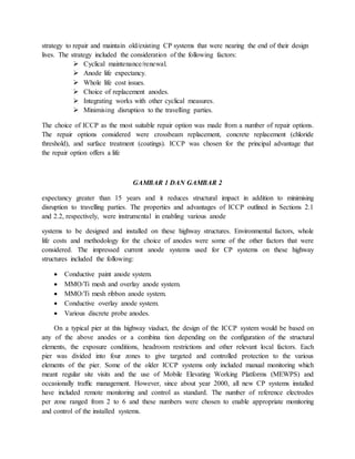strategy to repair and maintain old/existing CP systems that were nearing the end of their design
lives. The strategy included the consideration of the following factors:
 Cyclical maintenance/renewal.
 Anode life expectancy.
 Whole life cost issues.
 Choice of replacement anodes.
 Integrating works with other cyclical measures.
 Minimising disruption to the travelling parties.
The choice of ICCP as the most suitable repair option was made from a number of repair options.
The repair options considered were crossbeam replacement, concrete replacement (chloride
threshold), and surface treatment (coatings). ICCP was chosen for the principal advantage that
the repair option offers a life
GAMBAR 1 DAN GAMBAR 2
expectancy greater than 15 years and it reduces structural impact in addition to minimising
disruption to travelling parties. The properties and advantages of ICCP outlined in Sections 2.1
and 2.2, respectively, were instrumental in enabling various anode
systems to be designed and installed on these highway structures. Environmental factors, whole
life costs and methodology for the choice of anodes were some of the other factors that were
considered. The impressed current anode systems used for CP systems on these highway
structures included the following:
 Conductive paint anode system.
 MMO/Ti mesh and overlay anode system.
 MMO/Ti mesh ribbon anode system.
 Conductive overlay anode system.
 Various discrete probe anodes.
On a typical pier at this highway viaduct, the design of the ICCP system would be based on
any of the above anodes or a combina tion depending on the conﬁguration of the structural
elements, the exposure conditions, headroom restrictions and other relevant local factors. Each
pier was divided into four zones to give targeted and controlled protection to the various
elements of the pier. Some of the older ICCP systems only included manual monitoring which
meant regular site visits and the use of Mobile Elevating Working Platforms (MEWPS) and
occasionally trafﬁc management. However, since about year 2000, all new CP systems installed
have included remote monitoring and control as standard. The number of reference electrodes
per zone ranged from 2 to 6 and these numbers were chosen to enable appropriate monitoring
and control of the installed systems.
 