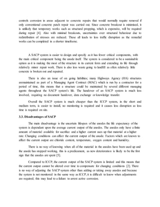controls corrosion in areas adjacent to concrete repairs that would normally require removal if
only conventional concrete patch repair was carried out. Since concrete breakout is minimised, it
is unlikely that temporary works such as structural propping, which is expensive, will be required
during repair [4]. Also with minimal breakouts, uncertainties over structural behaviour due to
redistribution of stresses are reduced. These all leads to less trafﬁc disruption as the remedial
works can be completed in a shorter timeframe.
A SACP system is easier to design and specify as it has fewer critical components, with
the main critical component being the anode itself. The system is considered to be a sustainable
option as it is making the most of the structure in its current form and extending its life through
relatively minor repair work. There is also less waste going to landﬁll as often relatively little
concrete is broken out and repaired.
There is also an issue of on going liabilities; many Highways Agency (HA) structures
aremaintained as part of a Managing Agent Contract (MAC) which is run by a contractor for a
period of time, this means that a structure could be maintained by several different managing
agents throughout the SACP system’s life. The handover of an SACP system is much less
involved, requiring no document handover, data exchange or knowledge transfer.
Overall the SACP system is much cheaper than the ICCP system, in the short and
medium term, is easier to install, no monitoring is required and it causes less disruption as less
time is required on site.
3.3. Disadvantages of SACP
The main disadvantage is the uncertain lifespan of the anodes the life expectancy of the
system is dependant upon the average current output of the anodes. The anodes only have a ﬁnite
amount of material available for sacriﬁce and a higher current uses up that material at a higher
rate. Changing conditions can affect the current output of the anode. Factors which are known to
affect the current output are chloride content, temperature, oxygen content and humidity.
There is no way of knowing when all of the material in the anodes have been used up and
the anode has stopped working, this is a predicament, as new deterioration is likely to be the ﬁrst
sign that the anodes are spent [5].
Compared to ICCP, the current output of the SACP system is limited and this means that
the current output cannot be altered over time to compensate for changing conditions [2]. There
is no way of adjusting the SACP system other than adding or taking away anodes and because
the system is not monitored in the same way as ICCP, it is difﬁcult to know when adjustments
are required; this may lead to a failure to arrest active corrosion.
 