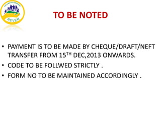 TO BE NOTED
• PAYMENT IS TO BE MADE BY CHEQUE/DRAFT/NEFT
TRANSFER FROM 15TH DEC,2013 ONWARDS.
• CODE TO BE FOLLWED STRICTLY .
• FORM NO TO BE MAINTAINED ACCORDINGLY .

 