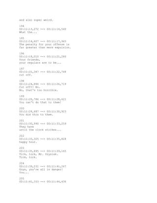 and also super weird.
194
00:11:13,272 --> 00:11:14,540
What the...
195
00:11:14,607 --> 00:11:17,943
The penalty for your offense is
far greater than mere expulsion.
196
00:11:18,010 --> 00:11:21,280
Your friends,
your regulars are to be...
197
00:11:21,347 --> 00:11:22,748
cut off.
198
00:11:24,884 --> 00:11:26,719
Cut off?! No.
No, that's too horrible.
199
00:11:26,786 --> 00:11:28,621
You can't do that to them!
200
00:11:28,687 --> 00:11:30,923
You did this to them.
201
00:11:30,990 --> 00:11:33,259
They have
until the clock strikes...
202
00:11:33,325 --> 00:11:35,828
happy hour.
203
00:11:35,895 --> 00:11:39,165
Tick, tock, Mr. Szyslak.
Tick, tock.
204
00:11:39,231 --> 00:11:41,267
Guys, you're all in danger!
You...
205
00:11:41,333 --> 00:11:44,436
 