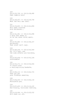 229
00:12:35,754 --> 00:12:38,490
Damn vampire bats!
230
00:12:38,557 --> 00:12:39,758
What the hell was that?
231
00:12:39,825 --> 00:12:41,894
He's been injected
with Antibooze...
232
00:12:41,961 --> 00:12:45,898
a drug that makes it
so he can never drink again.
233
00:12:45,965 --> 00:12:48,167
Antibooze?
That stuff isn't real.
234
00:12:48,234 --> 00:12:50,569
Oh, it's real, and
the side effects are horrible,
235
00:12:50,636 --> 00:12:52,104
unthinkable!
236
00:12:52,171 --> 00:12:54,506
It starts with
a skull‐splitting headache.
237
00:13:00,112 --> 00:13:02,715
Then you got
your firehose sweating.
238
00:13:04,250 --> 00:13:06,118
Rhinoceros pox.
239
00:13:07,653 --> 00:13:10,122
And finally, hurricane vomiting.
240
00:13:18,464 --> 00:13:20,532
He's been cut off.
 