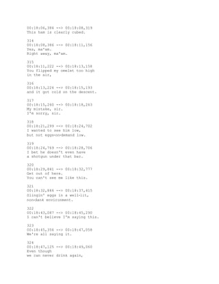 00:18:06,384 --> 00:18:08,319
This ham is clearly cubed.
314
00:18:08,386 --> 00:18:11,156
Yes, ma'am.
Right away, ma'am.
315
00:18:11,222 --> 00:18:13,158
You flipped my omelet too high
in the air,
316
00:18:13,224 --> 00:18:15,193
and it got cold on the descent.
317
00:18:15,260 --> 00:18:18,263
My mistake, sir.
I'm sorry, sir.
318
00:18:21,299 --> 00:18:24,702
I wanted to see him low,
but not eggs‐on‐demand low.
319
00:18:24,769 --> 00:18:28,706
I bet he doesn't even have
a shotgun under that bar.
320
00:18:29,841 --> 00:18:32,777
Get out of here.
You can't see me like this.
321
00:18:32,844 --> 00:18:37,415
Slingin' eggs in a well‐lit,
non‐dank environment.
322
00:18:43,087 --> 00:18:45,290
I can't believe I'm saying this.
323
00:18:45,356 --> 00:18:47,058
We're all saying it.
324
00:18:47,125 --> 00:18:49,060
Even though
we can never drink again,
 