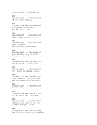 such a perfect distillation
337
00:19:29,767 --> 00:19:31,502
of the human spirit.
338
00:19:31,569 --> 00:19:34,873
A cocktail of humility
and self‐sacrifice
339
00:19:34,939 --> 00:19:37,108
with a dash of un‐bitters.
340
00:19:38,476 --> 00:19:40,778
Whoa, Artemis.
What are you doing here?
341
00:19:40,845 --> 00:19:44,115
Such loyalty to a bartender
deserves a reward.
342
00:19:44,182 --> 00:19:46,751
The antidote to Antibooze.
343
00:19:48,353 --> 00:19:50,655
Now, think carefully, chaps.
344
00:19:50,722 --> 00:19:55,360
Once injected, you will lose
all the benefits of sobriety.
345
00:20:01,099 --> 00:20:03,401
Go away, Ma.
346
00:20:08,239 --> 00:20:10,775
I'm sorry. I can't go back.
347
00:20:10,842 --> 00:20:14,045
Sobriety has made me the man
I never thought I'd be.
348
00:20:14,112 --> 00:20:16,648
Now I'm going home to my family.
 